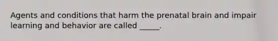 Agents and conditions that harm the prenatal brain and impair learning and behavior are called _____.