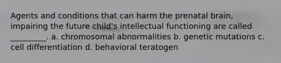 Agents and conditions that can harm the prenatal brain, impairing the future child's intellectual functioning are called _________. a. chromosomal abnormalities b. genetic mutations c. cell differentiation d. behavioral teratogen