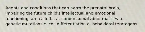 Agents and conditions that can harm the prenatal brain, impairing the future child's intellectual and emotional functioning, are called... a. <a href='https://www.questionai.com/knowledge/k9GCoid6kL-chromosomal-abnormalities' class='anchor-knowledge'>chromosomal abnormalities</a> b. genetic mutations c. <a href='https://www.questionai.com/knowledge/kaSB3yCbnH-cell-differentiation' class='anchor-knowledge'>cell differentiation</a> d. behavioral teratogens