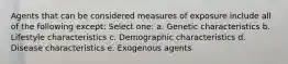 Agents that can be considered measures of exposure include all of the following except: Select one: a. Genetic characteristics b. Lifestyle characteristics c. Demographic characteristics d. Disease characteristics e. Exogenous agents