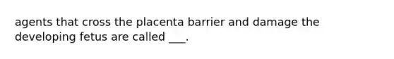 agents that cross the placenta barrier and damage the developing fetus are called ___.