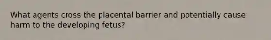 What agents cross the placental barrier and potentially cause harm to the developing fetus?