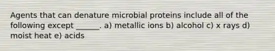 Agents that can denature microbial proteins include all of the following except ______. a) metallic ions b) alcohol c) x rays d) moist heat e) acids