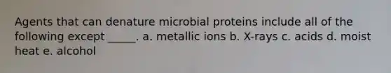 Agents that can denature microbial proteins include all of the following except _____. a. metallic ions b. X-rays c. acids d. moist heat e. alcohol