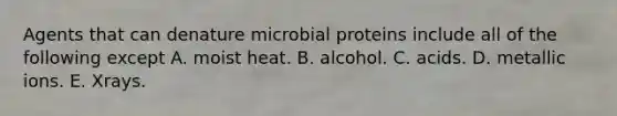 Agents that can denature microbial proteins include all of the following except A. moist heat. B. alcohol. C. acids. D. metallic ions. E. Xrays.