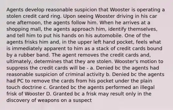 Agents develop reasonable suspicion that Wooster is operating a stolen credit card ring. Upon seeing Wooster driving in his car one afternoon, the agents follow him. When he arrives at a shopping mall, the agents approach him, identify themselves, and tell him to put his hands on his automobile. One of the agents frisks him and, in the upper left hand pocket, feels what is immediately apparent to him as a stack of credit cards bound by a rubber band. The agent removes the credit cards and, ultimately, determines that they are stolen. Wooster's motion to suppress the credit cards will be - a. Denied bc the agents had reasonable suspicion of criminal activity b. Denied bc the agents had PC to remove the cards from his pocket under the plain touch doctrine c. Granted bc the agents performed an illegal frisk of Wooster D. Granted bc a frisk may result only in the discovery of weapons on a suspect