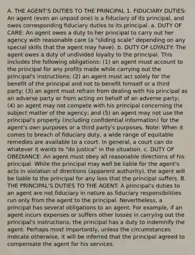 A. THE AGENT'S DUTIES TO THE PRINCIPAL 1. FIDUCIARY DUTIES: An agent (even an unpaid one) is a fiduciary of its principal, and owes corresponding fiduciary duties to its principal. a. DUTY OF CARE: An agent owes a duty to her principal to carry out her agency with reasonable care (a "sliding scale" depending on any special skills that the agent may have). b. DUTY OF LOYALTY: The agent owes a duty of undivided loyalty to the principal. This includes the following obligations: (1) an agent must account to the principal for any profits made while carrying out the principal's instructions; (2) an agent must act solely for the benefit of the principal and not to benefit himself or a third party; (3) an agent must refrain from dealing with his principal as an adverse party or from acting on behalf of an adverse party; (4) an agent may not compete with his principal concerning the subject matter of the agency; and (5) an agent may not use the principal's property (including confidential information) for the agent's own purposes or a third party's purposes. Note: When it comes to breach of fiduciary duty, a wide range of equitable remedies are available to a court. In general, a court can do whatever it wants to "do justice" in the situation. c. DUTY OF OBEDIANCE: An agent must obey all reasonable directions of his principal. While the principal may well be liable for the agent's acts in violation of directions (apparent authority), the agent will be liable to the principal for any loss that the principal suffers. B. THE PRINCIPAL'S DUTIES TO THE AGENT: A principal's duties to an agent are not fiduciary in nature as fiduciary responsibilities run only from the agent to the principal. Nevertheless, a principal has several obligations to an agent. For example, if an agent incurs expenses or suffers other losses in carrying out the principal's instructions, the principal has a duty to indemnify the agent. Perhaps most importantly, unless the circumstances indicate otherwise, it will be inferred that the principal agreed to compensate the agent for his services.