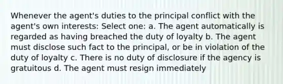 Whenever the agent's duties to the principal conflict with the agent's own interests: Select one: a. The agent automatically is regarded as having breached the duty of loyalty b. The agent must disclose such fact to the principal, or be in violation of the duty of loyalty c. There is no duty of disclosure if the agency is gratuitous d. The agent must resign immediately