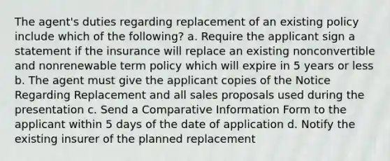 The agent's duties regarding replacement of an existing policy include which of the following? a. Require the applicant sign a statement if the insurance will replace an existing nonconvertible and nonrenewable term policy which will expire in 5 years or less b. The agent must give the applicant copies of the Notice Regarding Replacement and all sales proposals used during the presentation c. Send a Comparative Information Form to the applicant within 5 days of the date of application d. Notify the existing insurer of the planned replacement