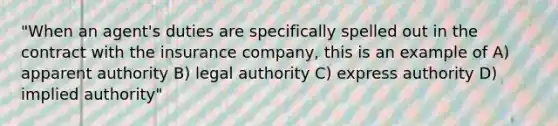 "When an agent's duties are specifically spelled out in the contract with the insurance company, this is an example of A) apparent authority B) legal authority C) express authority D) implied authority"