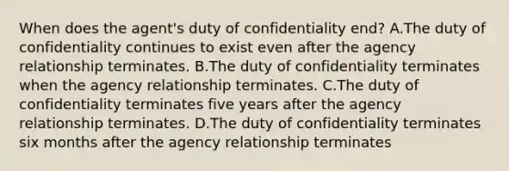 When does the agent's duty of confidentiality end? A.The duty of confidentiality continues to exist even after the agency relationship terminates. B.The duty of confidentiality terminates when the agency relationship terminates. C.The duty of confidentiality terminates five years after the agency relationship terminates. D.The duty of confidentiality terminates six months after the agency relationship terminates