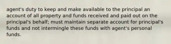 agent's duty to keep and make available to the principal an account of all property and funds received and paid out on the principal's behalf; must maintain separate account for principal's funds and not intermingle these funds with agent's personal funds.