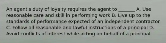 An agent's duty of loyalty requires the agent to _______ A. Use reasonable care and skill in performing work B. Live up to the standards of performance expected of an independent contractor C. Follow all reasonable and lawful instructions of a principal D. Avoid conflicts of interest while acting on behalf of a principal