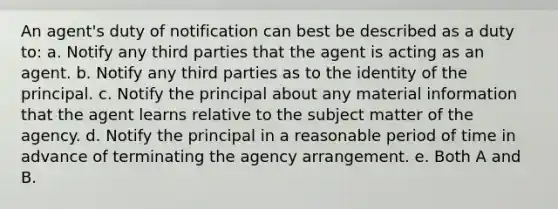 An agent's duty of notification can best be described as a duty to: a. Notify any third parties that the agent is acting as an agent. b. Notify any third parties as to the identity of the principal. c. Notify the principal about any material information that the agent learns relative to the subject matter of the agency. d. Notify the principal in a reasonable period of time in advance of terminating the agency arrangement. e. Both A and B.