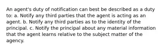 An agent's duty of notification can best be described as a duty to: a. Notify any third parties that the agent is acting as an agent. b. Notify any third parties as to the identity of the principal. c. Notify the principal about any material information that the agent learns relative to the subject matter of the agency.