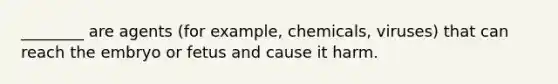 ________ are agents (for example, chemicals, viruses) that can reach the embryo or fetus and cause it harm.