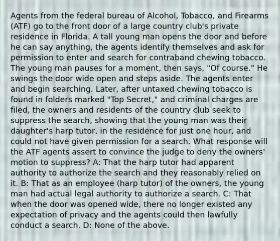 Agents from the federal bureau of Alcohol, Tobacco, and Firearms (ATF) go to the front door of a large country club's private residence in Florida. A tall young man opens the door and before he can say anything, the agents identify themselves and ask for permission to enter and search for contraband chewing tobacco. The young man pauses for a moment, then says, "Of course." He swings the door wide open and steps aside. The agents enter and begin searching. Later, after untaxed chewing tobacco is found in folders marked "Top Secret," and criminal charges are filed, the owners and residents of the country club seek to suppress the search, showing that the young man was their daughter's harp tutor, in the residence for just one hour, and could not have given permission for a search. What response will the ATF agents assert to convince the judge to deny the owners' motion to suppress? A: That the harp tutor had apparent authority to authorize the search and they reasonably relied on it. B: That as an employee (harp tutor) of the owners, the young man had actual legal authority to authorize a search. C: That when the door was opened wide, there no longer existed any expectation of privacy and the agents could then lawfully conduct a search. D: None of the above.