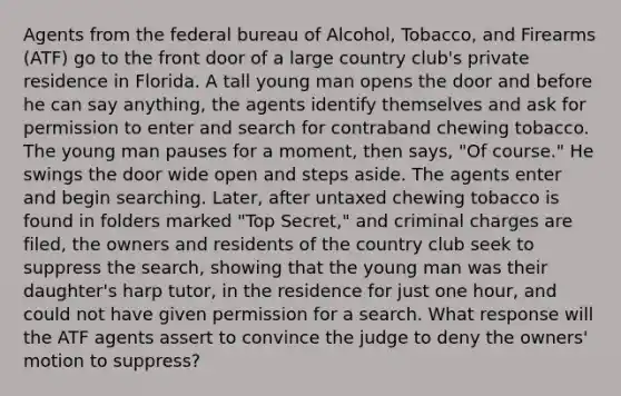 Agents from the federal bureau of Alcohol, Tobacco, and Firearms (ATF) go to the front door of a large country club's private residence in Florida. A tall young man opens the door and before he can say anything, the agents identify themselves and ask for permission to enter and search for contraband chewing tobacco. The young man pauses for a moment, then says, "Of course." He swings the door wide open and steps aside. The agents enter and begin searching. Later, after untaxed chewing tobacco is found in folders marked "Top Secret," and criminal charges are filed, the owners and residents of the country club seek to suppress the search, showing that the young man was their daughter's harp tutor, in the residence for just one hour, and could not have given permission for a search. What response will the ATF agents assert to convince the judge to deny the owners' motion to suppress?