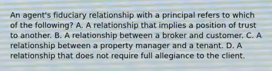 An agent's fiduciary relationship with a principal refers to which of the following? A. A relationship that implies a position of trust to another. B. A relationship between a broker and customer. C. A relationship between a property manager and a tenant. D. A relationship that does not require full allegiance to the client.