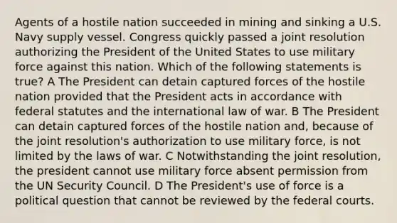 Agents of a hostile nation succeeded in mining and sinking a U.S. Navy supply vessel. Congress quickly passed a joint resolution authorizing the President of the United States to use military force against this nation. Which of the following statements is true? A The President can detain captured forces of the hostile nation provided that the President acts in accordance with federal statutes and the international law of war. B The President can detain captured forces of the hostile nation and, because of the joint resolution's authorization to use military force, is not limited by the laws of war. C Notwithstanding the joint resolution, the president cannot use military force absent permission from the UN Security Council. D The President's use of force is a political question that cannot be reviewed by the <a href='https://www.questionai.com/knowledge/kzzdxYQ4u6-federal-courts' class='anchor-knowledge'>federal courts</a>.