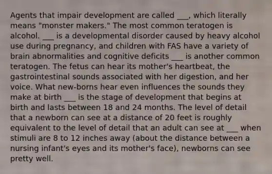 Agents that impair development are called ___, which literally means "monster makers." The most common teratogen is alcohol. ___ is a developmental disorder caused by heavy alcohol use during pregnancy, and children with FAS have a variety of brain abnormalities and cognitive deficits ___ is another common teratogen. The fetus can hear its mother's heartbeat, the gastrointestinal sounds associated with her digestion, and her voice. What new-borns hear even influences the sounds they make at birth ___ is the stage of development that begins at birth and lasts between 18 and 24 months. The level of detail that a newborn can see at a distance of 20 feet is roughly equivalent to the level of detail that an adult can see at ___ when stimuli are 8 to 12 inches away (about the distance between a nursing infant's eyes and its mother's face), newborns can see pretty well.