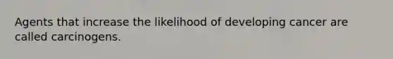 Agents that increase the likelihood of developing cancer are called carcinogens.