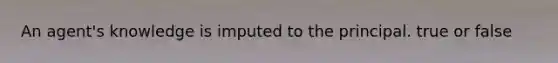 An agent's knowledge is imputed to the principal. true or false