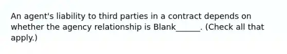 An agent's liability to third parties in a contract depends on whether the agency relationship is Blank______. (Check all that apply.)