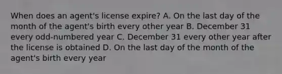 When does an agent's license expire? A. On the last day of the month of the agent's birth every other year B. December 31 every odd-numbered year C. December 31 every other year after the license is obtained D. On the last day of the month of the agent's birth every year