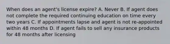 When does an agent's license expire? A. Never B. If agent does not complete the required continuing education on time every two years C. If appointments lapse and agent is not re-appointed within 48 months D. If agent fails to sell any insurance products for 48 months after licensing