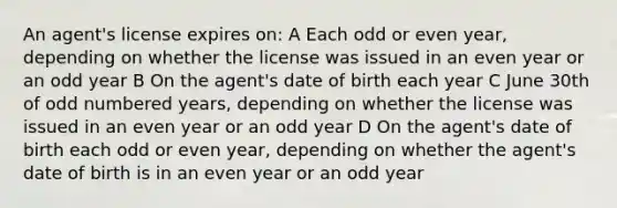 An agent's license expires on: A Each odd or even year, depending on whether the license was issued in an even year or an odd year B On the agent's date of birth each year C June 30th of odd numbered years, depending on whether the license was issued in an even year or an odd year D On the agent's date of birth each odd or even year, depending on whether the agent's date of birth is in an even year or an odd year