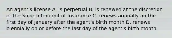 An agent's license A. is perpetual B. is renewed at the discretion of the Superintendent of Insurance C. renews annually on the first day of January after the agent's birth month D. renews biennially on or before the last day of the agent's birth month