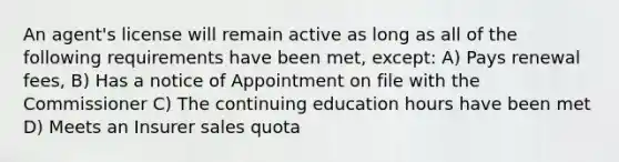 An agent's license will remain active as long as all of the following requirements have been met, except: A) Pays renewal fees, B) Has a notice of Appointment on file with the Commissioner C) The continuing education hours have been met D) Meets an Insurer sales quota