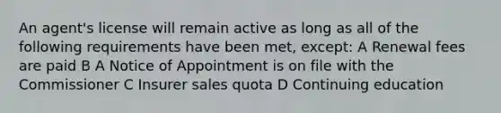 An agent's license will remain active as long as all of the following requirements have been met, except: A Renewal fees are paid B A Notice of Appointment is on file with the Commissioner C Insurer sales quota D Continuing education