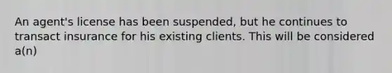 An agent's license has been suspended, but he continues to transact insurance for his existing clients. This will be considered a(n)