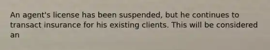 An agent's license has been suspended, but he continues to transact insurance for his existing clients. This will be considered an