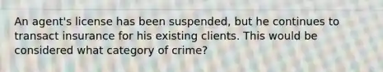 An agent's license has been suspended, but he continues to transact insurance for his existing clients. This would be considered what category of crime?