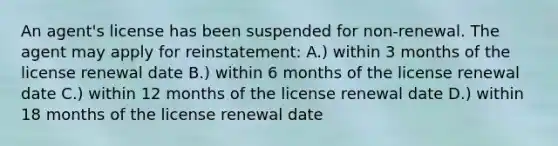 An agent's license has been suspended for non-renewal. The agent may apply for reinstatement: A.) within 3 months of the license renewal date B.) within 6 months of the license renewal date C.) within 12 months of the license renewal date D.) within 18 months of the license renewal date