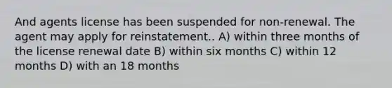 And agents license has been suspended for non-renewal. The agent may apply for reinstatement.. A) within three months of the license renewal date B) within six months C) within 12 months D) with an 18 months