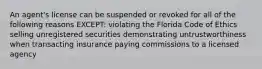 An agent's license can be suspended or revoked for all of the following reasons EXCEPT: violating the Florida Code of Ethics selling unregistered securities demonstrating untrustworthiness when transacting insurance paying commissions to a licensed agency