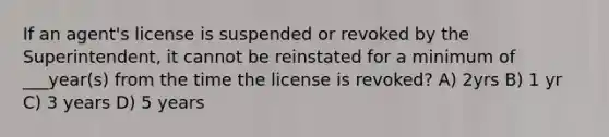 If an agent's license is suspended or revoked by the Superintendent, it cannot be reinstated for a minimum of ___year(s) from the time the license is revoked? A) 2yrs B) 1 yr C) 3 years D) 5 years