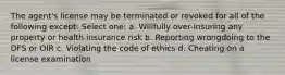 The agent's license may be terminated or revoked for all of the following except: Select one: a. Willfully over-insuring any property or health insurance risk b. Reporting wrongdoing to the DFS or OIR c. Violating the code of ethics d. Cheating on a license examination