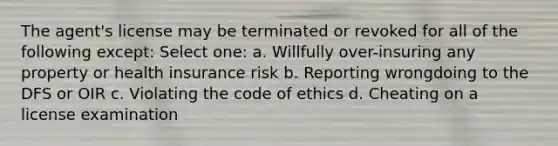 The agent's license may be terminated or revoked for all of the following except: Select one: a. Willfully over-insuring any property or health insurance risk b. Reporting wrongdoing to the DFS or OIR c. Violating the code of ethics d. Cheating on a license examination