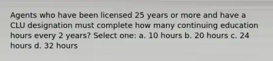 Agents who have been licensed 25 years or more and have a CLU designation must complete how many continuing education hours every 2 years? Select one: a. 10 hours b. 20 hours c. 24 hours d. 32 hours