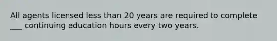 All agents licensed less than 20 years are required to complete ___ continuing education hours every two years.