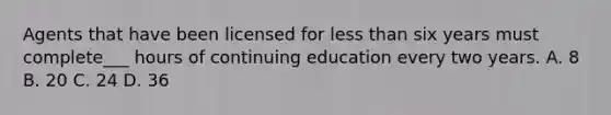 Agents that have been licensed for <a href='https://www.questionai.com/knowledge/k7BtlYpAMX-less-than' class='anchor-knowledge'>less than</a> six years must complete___ hours of continuing education every two years. A. 8 B. 20 C. 24 D. 36