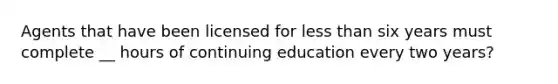 Agents that have been licensed for less than six years must complete __ hours of continuing education every two years?