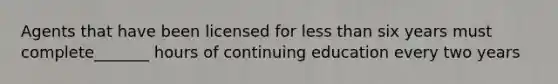 Agents that have been licensed for less than six years must complete_______ hours of continuing education every two years