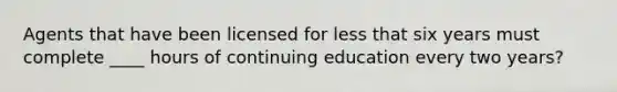 Agents that have been licensed for less that six years must complete ____ hours of continuing education every two years?