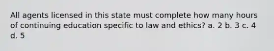 All agents licensed in this state must complete how many hours of continuing education specific to law and ethics? a. 2 b. 3 c. 4 d. 5